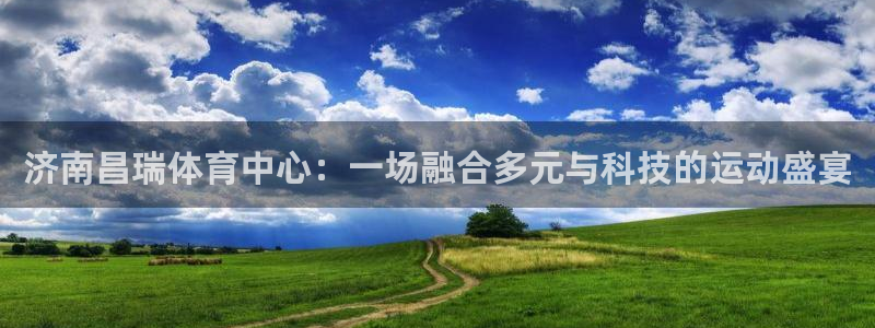 意昂4神州：济南昌瑞体育中心：一场融合多元与科技的运动盛宴