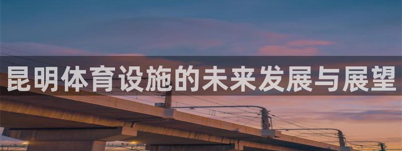 意昂4集团官网网址：昆明体育设施的未来发展与展望