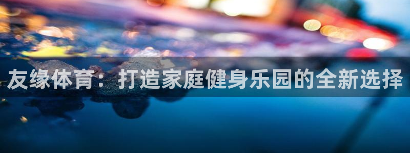 意昂4集团简介：友缘体育：打造家庭健身乐园的全新选择